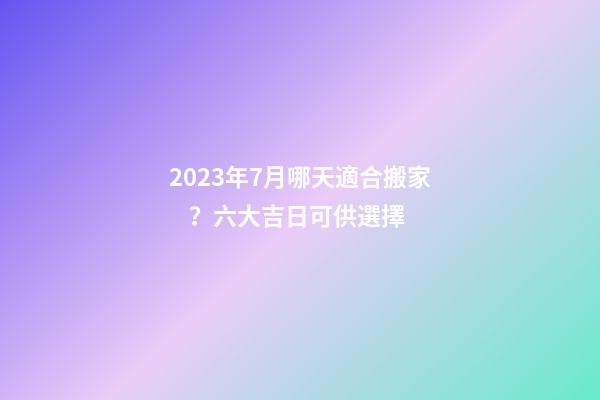 2023年7月哪天適合搬家？六大吉日可供選擇